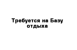 Требуется на Базу отдыха